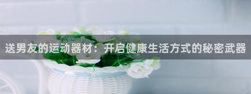 凯捷体育官方客服电话:送男友的运动器材:开启健康生活方式的秘